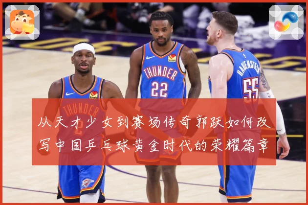 从天才少女到赛场传奇郭跃如何改写中国乒乓球黄金时代的荣耀篇章解析：最新赛事动态与深度分析