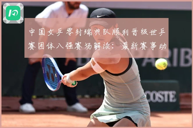 中国女乒零封瑞典队顺利晋级世乒赛团体八强赛场解读：最新赛事动态与深度分析
