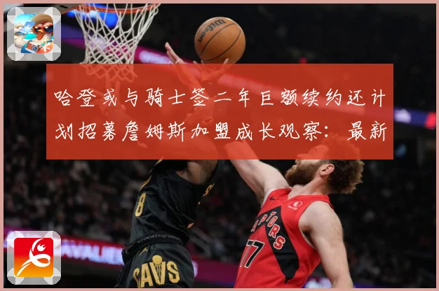 哈登或与骑士签二年巨额续约还计划招募詹姆斯加盟成长观察：最新赛事动态与深度分析