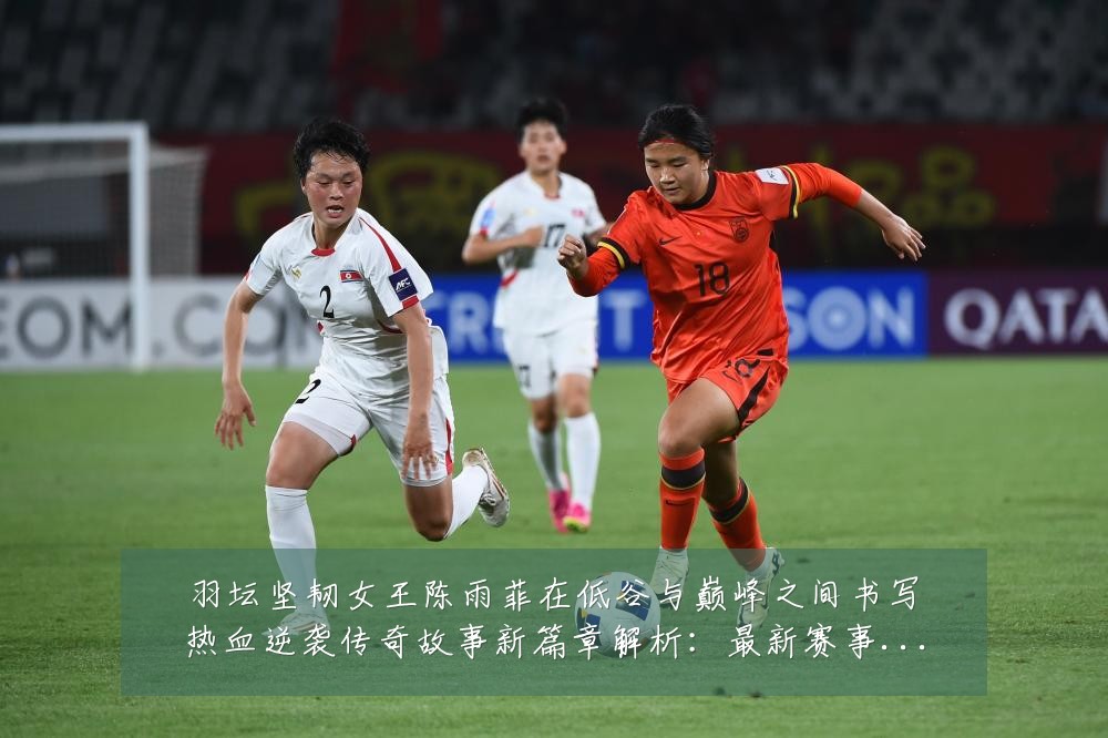 羽坛坚韧女王陈雨菲在低谷与巅峰之间书写热血逆袭传奇故事新篇章解析：最新赛事动态与深度分析