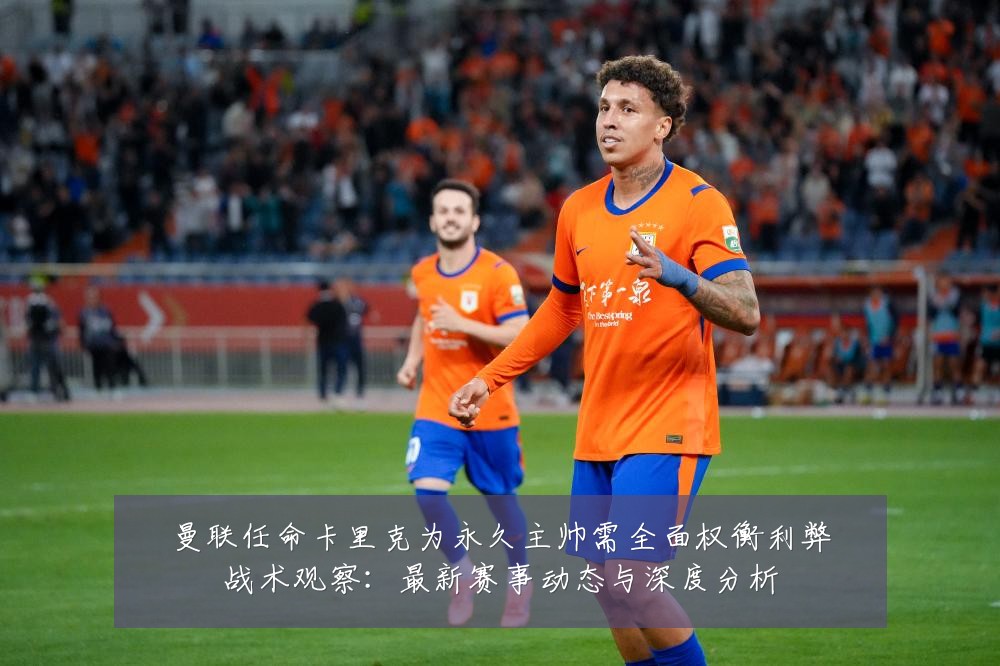 曼联任命卡里克为永久主帅需全面权衡利弊战术观察：最新赛事动态与深度分析